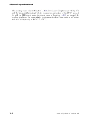 Aerodynamically Generated Noise
The resulting source terms in Equation 14.2-36 are evaluated using the mean velocity ﬁeld
and the turbulent (ﬂuctuating) velocity components synthesized by the SNGR method.
As with the LEE source terms, the source terms in Equation 14.2-36 are grouped de-
pending on whether the mean velocity gradients are involved (shear noise or self noise),
and reported separately in ANSYS FLUENT.
14-12 Release 12.0 c ANSYS, Inc. January 29, 2009
 
