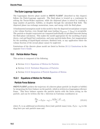 Discrete Phase
The Euler-Lagrange Approach
The Lagrangian discrete phase model in ANSYS FLUENT (described in this chapter)
follows the Euler-Lagrange approach. The ﬂuid phase is treated as a continuum by
solving the Navier-Stokes equations, while the dispersed phase is solved by tracking a
large number of particles, bubbles, or droplets through the calculated ﬂow ﬁeld. The
dispersed phase can exchange momentum, mass, and energy with the ﬂuid phase.
A fundamental assumption made in this model is that the dispersed second phase occupies
a low volume fraction, even though high mass loading ( ˙mparticles ≥ ˙mﬂuid) is acceptable.
The particle or droplet trajectories are computed individually at speciﬁed intervals during
the ﬂuid phase calculation. This makes the model appropriate for the modeling of spray
dryers, coal and liquid fuel combustion, and some particle-laden ﬂows, but inappropriate
for the modeling of liquid-liquid mixtures, ﬂuidized beds, or any application where the
volume fraction of the second phase cannot be neglected.
Limitations of the discrete phase model are listed in Section 23.1.2: Limitations in the
separate User’s Guide.
15.2 Particle Motion Theory
This section is composed of the following:
• Section 15.2.1: Equations of Motion for Particles
• Section 15.2.2: Turbulent Dispersion of Particles
• Section 15.2.3: Integration of Particle Equation of Motion
15.2.1 Equations of Motion for Particles
Particle Force Balance
ANSYS FLUENT predicts the trajectory of a discrete phase particle (or droplet or bubble)
by integrating the force balance on the particle, which is written in a Lagrangian reference
frame. This force balance equates the particle inertia with the forces acting on the
particle, and can be written (for the x direction in Cartesian coordinates) as
dup
dt
= FD(u − up) +
gx(ρp − ρ)
ρp
+ Fx (15.2-1)
where Fx is an additional acceleration (force/unit particle mass) term, FD(u − up) is the
drag force per unit particle mass and
15-2 Release 12.0 c ANSYS, Inc. January 29, 2009
 