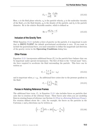 15.2 Particle Motion Theory
FD =
18µ
ρpd2
p
CDRe
24
(15.2-2)
Here, u is the ﬂuid phase velocity, up is the particle velocity, µ is the molecular viscosity
of the ﬂuid, ρ is the ﬂuid density, ρp is the density of the particle, and dp is the particle
diameter. Re is the relative Reynolds number, which is deﬁned as
Re ≡
ρdp |up − u|
µ
(15.2-3)
Inclusion of the Gravity Term
While Equation 15.2-1 includes a force of gravity on the particle, it is important to note
that in ANSYS FLUENT the default gravitational acceleration is zero. If you want to
include the gravitational force, you must remember to deﬁne the magnitude and direction
of the gravity vector in the Operating Conditions dialog box.
Other Forces
Equation 15.2-1 incorporates additional forces (Fx) in the particle force balance that can
be important under special circumstances. The ﬁrst of these is the “virtual mass” force,
the force required to accelerate the ﬂuid surrounding the particle. This force can be
written as
Fx =
1
2
ρ
ρp
d
dt
(u − up) (15.2-4)
and is important when ρ  ρp. An additional force arises due to the pressure gradient in
the ﬂuid:
Fx =
ρ
ρp
upi
∂u
∂xi
(15.2-5)
Forces in Rotating Reference Frames
The additional force term, Fx, in Equation 15.2-1 also includes forces on particles that
arise due to rotation of the reference frame. These forces arise when you are modeling
ﬂows in rotating frames of reference (see Section 2.2: Flow in a Rotating Reference Frame).
For rotation deﬁned about the z axis, for example, the forces on the particles in the
Cartesian x and y directions can be written as
1 −
ρ
ρp
Ω2
x + 2Ω uy,p −
ρ
ρp
uy (15.2-6)
Release 12.0 c ANSYS, Inc. January 29, 2009 15-3
 