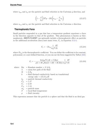 Discrete Phase
where uy,p and uy are the particle and ﬂuid velocities in the Cartesian y direction, and
1 −
ρ
ρp
Ω2
y − 2Ω ux,p −
ρ
ρp
ux (15.2-7)
where ux,p and ux are the particle and ﬂuid velocities in the Cartesian x direction.
Thermophoretic Force
Small particles suspended in a gas that has a temperature gradient experience a force
in the direction opposite to that of the gradient. This phenomenon is known as ther-
mophoresis. ANSYS FLUENT can optionally include a thermophoretic eﬀect on particles
in the additional acceleration (force/unit mass) term, Fx, in Equation 15.2-1:
Fx = −DT,p
1
mpT
∂T
∂x
(15.2-8)
where DT,p is the thermophoretic coeﬃcient. You can deﬁne the coeﬃcient to be constant,
polynomial, or a user-deﬁned function, or you can use the form suggested by Talbot [345]:
Fx = −
6πdpµ2
Cs(K + CtKn)
ρ(1 + 3CmKn)(1 + 2K + 2CtKn)
1
mpT
∂T
∂x
(15.2-9)
where: Kn = Knudsen number = 2 λ/dp
λ = mean free path of the ﬂuid
K = k/kp
k = ﬂuid thermal conductivity based on translational
energy only = (15/4) µR
kp = particle thermal conductivity
CS = 1.17
Ct = 2.18
Cm = 1.14
mp = particle mass
T = local ﬂuid temperature
µ = ﬂuid viscosity
This expression assumes that the particle is a sphere and that the ﬂuid is an ideal gas.
15-4 Release 12.0 c ANSYS, Inc. January 29, 2009
 