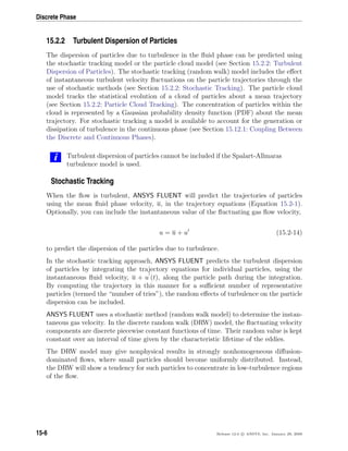 Discrete Phase
15.2.2 Turbulent Dispersion of Particles
The dispersion of particles due to turbulence in the ﬂuid phase can be predicted using
the stochastic tracking model or the particle cloud model (see Section 15.2.2: Turbulent
Dispersion of Particles). The stochastic tracking (random walk) model includes the eﬀect
of instantaneous turbulent velocity ﬂuctuations on the particle trajectories through the
use of stochastic methods (see Section 15.2.2: Stochastic Tracking). The particle cloud
model tracks the statistical evolution of a cloud of particles about a mean trajectory
(see Section 15.2.2: Particle Cloud Tracking). The concentration of particles within the
cloud is represented by a Gaussian probability density function (PDF) about the mean
trajectory. For stochastic tracking a model is available to account for the generation or
dissipation of turbulence in the continuous phase (see Section 15.12.1: Coupling Between
the Discrete and Continuous Phases).
i Turbulent dispersion of particles cannot be included if the Spalart-Allmaras
turbulence model is used.
Stochastic Tracking
When the ﬂow is turbulent, ANSYS FLUENT will predict the trajectories of particles
using the mean ﬂuid phase velocity, u, in the trajectory equations (Equation 15.2-1).
Optionally, you can include the instantaneous value of the ﬂuctuating gas ﬂow velocity,
u = u + u (15.2-14)
to predict the dispersion of the particles due to turbulence.
In the stochastic tracking approach, ANSYS FLUENT predicts the turbulent dispersion
of particles by integrating the trajectory equations for individual particles, using the
instantaneous ﬂuid velocity, u + u (t), along the particle path during the integration.
By computing the trajectory in this manner for a suﬃcient number of representative
particles (termed the “number of tries”), the random eﬀects of turbulence on the particle
dispersion can be included.
ANSYS FLUENT uses a stochastic method (random walk model) to determine the instan-
taneous gas velocity. In the discrete random walk (DRW) model, the ﬂuctuating velocity
components are discrete piecewise constant functions of time. Their random value is kept
constant over an interval of time given by the characteristic lifetime of the eddies.
The DRW model may give nonphysical results in strongly nonhomogeneous diﬀusion-
dominated ﬂows, where small particles should become uniformly distributed. Instead,
the DRW will show a tendency for such particles to concentrate in low-turbulence regions
of the ﬂow.
15-6 Release 12.0 c ANSYS, Inc. January 29, 2009
 