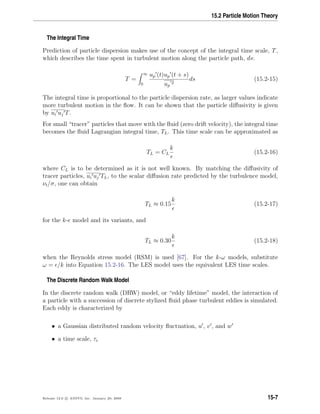 15.2 Particle Motion Theory
The Integral Time
Prediction of particle dispersion makes use of the concept of the integral time scale, T,
which describes the time spent in turbulent motion along the particle path, ds:
T =
∞
0
up (t)up (t + s)
up
2
ds (15.2-15)
The integral time is proportional to the particle dispersion rate, as larger values indicate
more turbulent motion in the ﬂow. It can be shown that the particle diﬀusivity is given
by ui uj T.
For small “tracer” particles that move with the ﬂuid (zero drift velocity), the integral time
becomes the ﬂuid Lagrangian integral time, TL. This time scale can be approximated as
TL = CL
k
(15.2-16)
where CL is to be determined as it is not well known. By matching the diﬀusivity of
tracer particles, ui uj TL, to the scalar diﬀusion rate predicted by the turbulence model,
νt/σ, one can obtain
TL ≈ 0.15
k
(15.2-17)
for the k- model and its variants, and
TL ≈ 0.30
k
(15.2-18)
when the Reynolds stress model (RSM) is used [67]. For the k-ω models, substitute
ω = /k into Equation 15.2-16. The LES model uses the equivalent LES time scales.
The Discrete Random Walk Model
In the discrete random walk (DRW) model, or “eddy lifetime” model, the interaction of
a particle with a succession of discrete stylized ﬂuid phase turbulent eddies is simulated.
Each eddy is characterized by
• a Gaussian distributed random velocity ﬂuctuation, u , v , and w
• a time scale, τe
Release 12.0 c ANSYS, Inc. January 29, 2009 15-7
 