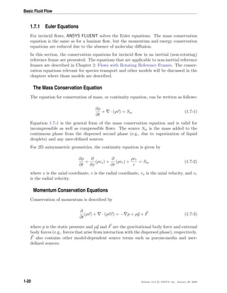 Basic Fluid Flow
1.7.1 Euler Equations
For inviscid ﬂows, ANSYS FLUENT solves the Euler equations. The mass conservation
equation is the same as for a laminar ﬂow, but the momentum and energy conservation
equations are reduced due to the absence of molecular diﬀusion.
In this section, the conservation equations for inviscid ﬂow in an inertial (non-rotating)
reference frame are presented. The equations that are applicable to non-inertial reference
frames are described in Chapter 2: Flows with Rotating Reference Frames. The conser-
vation equations relevant for species transport and other models will be discussed in the
chapters where those models are described.
The Mass Conservation Equation
The equation for conservation of mass, or continuity equation, can be written as follows:
∂ρ
∂t
+ · (ρv) = Sm (1.7-1)
Equation 1.7-1 is the general form of the mass conservation equation and is valid for
incompressible as well as compressible ﬂows. The source Sm is the mass added to the
continuous phase from the dispersed second phase (e.g., due to vaporization of liquid
droplets) and any user-deﬁned sources.
For 2D axisymmetric geometries, the continuity equation is given by
∂ρ
∂t
+
∂
∂x
(ρvx) +
∂
∂r
(ρvr) +
ρvr
r
= Sm (1.7-2)
where x is the axial coordinate, r is the radial coordinate, vx is the axial velocity, and vr
is the radial velocity.
Momentum Conservation Equations
Conservation of momentum is described by
∂
∂t
(ρv) + · (ρvv) = − p + ρg + F (1.7-3)
where p is the static pressure and ρg and F are the gravitational body force and external
body forces (e.g., forces that arise from interaction with the dispersed phase), respectively.
F also contains other model-dependent source terms such as porous-media and user-
deﬁned sources.
1-20 Release 12.0 c ANSYS, Inc. January 29, 2009
 