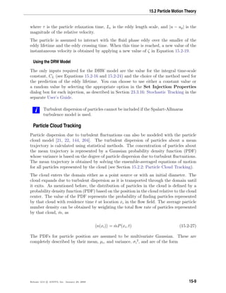 15.2 Particle Motion Theory
where τ is the particle relaxation time, Le is the eddy length scale, and |u − up| is the
magnitude of the relative velocity.
The particle is assumed to interact with the ﬂuid phase eddy over the smaller of the
eddy lifetime and the eddy crossing time. When this time is reached, a new value of the
instantaneous velocity is obtained by applying a new value of ζ in Equation 15.2-19.
Using the DRW Model
The only inputs required for the DRW model are the value for the integral time-scale
constant, CL (see Equations 15.2-16 and 15.2-24) and the choice of the method used for
the prediction of the eddy lifetime. You can choose to use either a constant value or
a random value by selecting the appropriate option in the Set Injection Properties
dialog box for each injection, as described in Section 23.3.16: Stochastic Tracking in the
separate User’s Guide.
i Turbulent dispersion of particles cannot be included if the Spalart-Allmaras
turbulence model is used.
Particle Cloud Tracking
Particle dispersion due to turbulent ﬂuctuations can also be modeled with the particle
cloud model [21, 22, 144, 204]. The turbulent dispersion of particles about a mean
trajectory is calculated using statistical methods. The concentration of particles about
the mean trajectory is represented by a Gaussian probability density function (PDF)
whose variance is based on the degree of particle dispersion due to turbulent ﬂuctuations.
The mean trajectory is obtained by solving the ensemble-averaged equations of motion
for all particles represented by the cloud (see Section 15.2.2: Particle Cloud Tracking).
The cloud enters the domain either as a point source or with an initial diameter. The
cloud expands due to turbulent dispersion as it is transported through the domain until
it exits. As mentioned before, the distribution of particles in the cloud is deﬁned by a
probability density function (PDF) based on the position in the cloud relative to the cloud
center. The value of the PDF represents the probability of ﬁnding particles represented
by that cloud with residence time t at location xi in the ﬂow ﬁeld. The average particle
number density can be obtained by weighting the total ﬂow rate of particles represented
by that cloud, ˙m, as
n(xi) = ˙mP(xi, t) (15.2-27)
The PDFs for particle position are assumed to be multivariate Gaussian. These are
completely described by their mean, µi, and variance, σi
2
, and are of the form
Release 12.0 c ANSYS, Inc. January 29, 2009 15-9
 