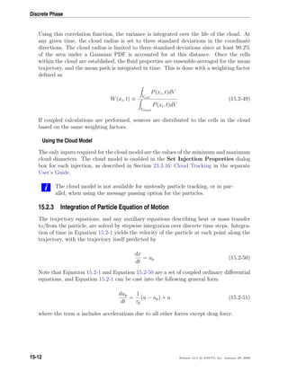 Discrete Phase
Using this correlation function, the variance is integrated over the life of the cloud. At
any given time, the cloud radius is set to three standard deviations in the coordinate
directions. The cloud radius is limited to three standard deviations since at least 99.2%
of the area under a Gaussian PDF is accounted for at this distance. Once the cells
within the cloud are established, the ﬂuid properties are ensemble-averaged for the mean
trajectory, and the mean path is integrated in time. This is done with a weighting factor
deﬁned as
W(xi, t) ≡ Vcell
P(xi, t)dV
Vcloud
P(xi, t)dV
(15.2-49)
If coupled calculations are performed, sources are distributed to the cells in the cloud
based on the same weighting factors.
Using the Cloud Model
The only inputs required for the cloud model are the values of the minimum and maximum
cloud diameters. The cloud model is enabled in the Set Injection Properties dialog
box for each injection, as described in Section 23.3.16: Cloud Tracking in the separate
User’s Guide.
i The cloud model is not available for unsteady particle tracking, or in par-
allel, when using the message passing option for the particles.
15.2.3 Integration of Particle Equation of Motion
The trajectory equations, and any auxiliary equations describing heat or mass transfer
to/from the particle, are solved by stepwise integration over discrete time steps. Integra-
tion of time in Equation 15.2-1 yields the velocity of the particle at each point along the
trajectory, with the trajectory itself predicted by
dx
dt
= up (15.2-50)
Note that Equation 15.2-1 and Equation 15.2-50 are a set of coupled ordinary diﬀerential
equations, and Equation 15.2-1 can be cast into the following general form
dup
dt
=
1
τp
(u − up) + a (15.2-51)
where the term a includes accelerations due to all other forces except drag force.
15-12 Release 12.0 c ANSYS, Inc. January 29, 2009
 