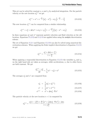 15.2 Particle Motion Theory
This set can be solved for constant u, a and τp by analytical integration. For the particle
velocity at the new location un+1
p we get
un+1
p = un
+ e
− ∆t
τp un
p − un
− aτp e
− ∆t
τp − 1 (15.2-52)
The new location xn+1
p can be computed from a similar relationship.
xn+1
p = xn
p + ∆t(un
+ aτp) + τp 1 − e
− ∆t
τp un
p − un
− aτp (15.2-53)
In these equations un
p and un
represent particle velocities and ﬂuid velocities at the old
location. Equations 15.2-52 and 15.2-53 are applied when using the analytic discretization
scheme.
The set of Equation 15.2-1 and Equation 15.2-50 can also be solved using numerical dis-
cretization schemes. When applying the Euler implicit discretization to Equation 15.2-51
we get
un+1
p =
un
p + ∆t(a + un
τp
)
1 + ∆t
τp
(15.2-54)
When applying a trapezoidal discretization to Equation 15.2-51 the variables up and un
on the right hand side are taken as averages, while accelerations, a, due to other forces
are held constant. We get
un+1
p − un
p
∆t
=
1
τp
(u∗
− u∗
p) + an
(15.2-55)
The averages u∗
p and u∗
are computed from
u∗
p =
1
2
(un
p + un+1
p ) (15.2-56)
u∗
=
1
2
(un
+ un+1
) (15.2-57)
un+1
= un
+ ∆tun
p · un
(15.2-58)
The particle velocity at the new location n + 1 is computed by
un+1
p =
un
p (1 − 1
2
∆t
τp
) + ∆t
τp
un
+ 1
2
∆tun
p · un
+ ∆ta
1 + 1
2
∆t
τp
(15.2-59)
Release 12.0 c ANSYS, Inc. January 29, 2009 15-13
 