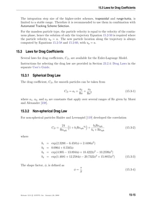 15.3 Laws for Drag Coefﬁcients
The integration step size of the higher-order schemes, trapezoidal and runge-kutta, is
limited to a stable range. Therefore it is recommended to use them in combination with
Automated Tracking Scheme Selection.
For the massless particle type, the particle velocity is equal to the velocity of the contin-
uous phase, hence the solution of only the trajectory Equation 15.2-50 is required where
the particle velocity up = u. The new particle location along the trajectory is always
computed by Equations 15.2-58 and 15.2-60, with up = u.
15.3 Laws for Drag Coefﬁcients
Several laws for drag coeﬃcients, CD, are available for the Euler-Lagrange Model.
Instructions for selecting the drag law are provided in Section 23.2.4: Drag Laws in the
separate User’s Guide.
15.3.1 Spherical Drag Law
The drag coeﬃcient, CD, for smooth particles can be taken from
CD = a1 +
a2
Re
+
a3
Re2 (15.3-1)
where a1, a2, and a3 are constants that apply over several ranges of Re given by Morsi
and Alexander [238].
15.3.2 Non-spherical Drag Law
For non-spherical particles Haider and Levenspiel [119] developed the correlation
CD =
24
Resph
1 + b1Resph
b2
+
b3Resph
b4 + Resph
(15.3-2)
where
b1 = exp(2.3288 − 6.4581φ + 2.4486φ2
)
b2 = 0.0964 + 0.5565φ
b3 = exp(4.905 − 13.8944φ + 18.4222φ2
− 10.2599φ3
)
b4 = exp(1.4681 + 12.2584φ − 20.7322φ2
+ 15.8855φ3
) (15.3-3)
The shape factor, φ, is deﬁned as
φ =
s
S
(15.3-4)
Release 12.0 c ANSYS, Inc. January 29, 2009 15-15
 