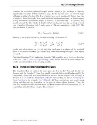 15.3 Laws for Drag Coefﬁcients
However, as an initially spherical droplet moves through a gas, its shape is distorted
signiﬁcantly when the Weber number is large. In the extreme case, the droplet shape
will approach that of a disk. The drag of a disk, however, is signiﬁcantly higher than that
of a sphere. Since the droplet drag coeﬃcient is highly dependent upon the droplet shape,
a drag model that assumes the droplet is spherical is unsatisfactory. The dynamic drag
model accounts for the eﬀects of droplet distortion, linearly varying the drag between
that of a sphere (Equation 15.3-7) and a value of 1.54 corresponding to a disk [205]. The
drag coeﬃcient is given by
Cd = Cd,sphere(1 + 2.632y) (15.3-8)
where y is the droplet distortion, as determined by the solution of
d2
y
dt2
=
CF
Cb
ρg
ρl
u2
r2
−
Ckσ
ρlr3
y −
Cdµl
ρlr2
dy
dt
(15.3-9)
In the limit of no distortion (y = 0), the drag coeﬃcient of a sphere will be obtained,
while at maximum distortion (y = 1) the drag coeﬃcient corresponding to a disk will be
obtained.
Note that Equation 15.3-9 is obtained from the TAB model for spray breakup, described
in Section 15.10.1: Taylor Analogy Breakup (TAB) Model, but the dynamic drag model
can be used with either of the breakup models.
15.3.6 Dense Discrete Phase Model Drag Laws
The drag laws that are suitable for dense gas-solid ﬂow are the Wen and Yu, the Gi-
daspow, and the Syamlal-O’Brien drag model. A detailed theoretical background to the
correlations, along with a recommendation of when to use each model, can be found in
Section 16.5.4: Fluid-Solid Exchange Coeﬃcient (see also Section 24.5.2: Specifying the
Drag Function in the separate User’s Guide). All three correlations incorporate group
eﬀects and therefore are dependent on the particle phase volume fraction. Thus, the
new drag models are only available when the DPM volume fraction is computed, i.e. in
conjunction with the Dense Discrete Phase Model.
Release 12.0 c ANSYS, Inc. January 29, 2009 15-17
 