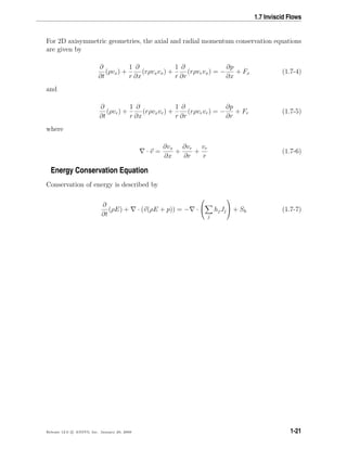 1.7 Inviscid Flows
For 2D axisymmetric geometries, the axial and radial momentum conservation equations
are given by
∂
∂t
(ρvx) +
1
r
∂
∂x
(rρvxvx) +
1
r
∂
∂r
(rρvrvx) = −
∂p
∂x
+ Fx (1.7-4)
and
∂
∂t
(ρvr) +
1
r
∂
∂x
(rρvxvr) +
1
r
∂
∂r
(rρvrvr) = −
∂p
∂r
+ Fr (1.7-5)
where
· v =
∂vx
∂x
+
∂vr
∂r
+
vr
r
(1.7-6)
Energy Conservation Equation
Conservation of energy is described by
∂
∂t
(ρE) + · (v(ρE + p)) = − ·


j
hjJj

 + Sh (1.7-7)
Release 12.0 c ANSYS, Inc. January 29, 2009 1-21
 