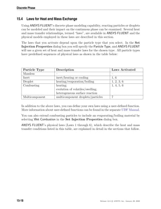 Discrete Phase
15.4 Laws for Heat and Mass Exchange
Using ANSYS FLUENT’s discrete phase modeling capability, reacting particles or droplets
can be modeled and their impact on the continuous phase can be examined. Several heat
and mass transfer relationships, termed “laws”, are available in ANSYS FLUENT and the
physical models employed in these laws are described in this section.
The laws that you activate depend upon the particle type that you select. In the Set
Injection Properties dialog box you will specify the Particle Type, and ANSYS FLUENT
will use a given set of heat and mass transfer laws for the chosen type. All particle types
have predeﬁned sequences of physical laws as shown in the table below:
Particle Type Description Laws Activated
Massless – –
Inert inert/heating or cooling 1, 6
Droplet heating/evaporation/boiling 1, 2, 3, 6
Combusting heating;
evolution of volatiles/swelling;
heterogeneous surface reaction
1, 4, 5, 6
Multicomponent multicomponent droplets/particles 7
In addition to the above laws, you can deﬁne your own laws using a user-deﬁned function.
More information about user-deﬁned functions can be found in the separate UDF Manual.
You can also extend combusting particles to include an evaporating/boiling material by
selecting Wet Combustion in the Set Injection Properties dialog box.
ANSYS FLUENT’s physical laws (Laws 1 through 6), which describe the heat and mass
transfer conditions listed in this table, are explained in detail in the sections that follow.
15-18 Release 12.0 c ANSYS, Inc. January 29, 2009
 