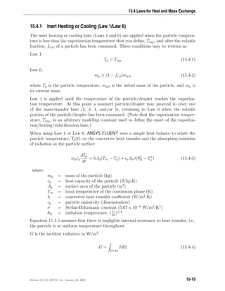15.4 Laws for Heat and Mass Exchange
15.4.1 Inert Heating or Cooling (Law 1/Law 6)
The inert heating or cooling laws (Laws 1 and 6) are applied when the particle tempera-
ture is less than the vaporization temperature that you deﬁne, Tvap, and after the volatile
fraction, fv,0, of a particle has been consumed. These conditions may be written as
Law 1:
Tp  Tvap (15.4-1)
Law 6:
mp ≤ (1 − fv,0)mp,0 (15.4-2)
where Tp is the particle temperature, mp,0 is the initial mass of the particle, and mp is
its current mass.
Law 1 is applied until the temperature of the particle/droplet reaches the vaporiza-
tion temperature. At this point a noninert particle/droplet may proceed to obey one
of the mass-transfer laws (2, 3, 4, and/or 5), returning to Law 6 when the volatile
portion of the particle/droplet has been consumed. (Note that the vaporization temper-
ature, Tvap, is an arbitrary modeling constant used to deﬁne the onset of the vaporiza-
tion/boiling/volatilization laws.)
When using Law 1 or Law 6, ANSYS FLUENT uses a simple heat balance to relate the
particle temperature, Tp(t), to the convective heat transfer and the absorption/emission
of radiation at the particle surface:
mpcp
dTp
dt
= hAp(T∞ − Tp) + pApσ(θ4
R − T4
p ) (15.4-3)
where
mp = mass of the particle (kg)
cp = heat capacity of the particle (J/kg-K)
Ap = surface area of the particle (m2
)
T∞ = local temperature of the continuous phase (K)
h = convective heat transfer coeﬃcient (W/m2
-K)
p = particle emissivity (dimensionless)
σ = Stefan-Boltzmann constant (5.67 x 10−8
W/m2
-K4
)
θR = radiation temperature, ( G
4σ
)1/4
Equation 15.4-3 assumes that there is negligible internal resistance to heat transfer, i.e.,
the particle is at uniform temperature throughout.
G is the incident radiation in W/m2
:
G =
Ω=4π
IdΩ (15.4-4)
Release 12.0 c ANSYS, Inc. January 29, 2009 15-19
 