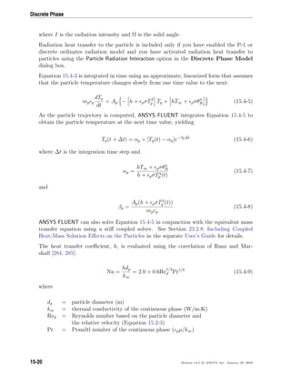 Discrete Phase
where I is the radiation intensity and Ω is the solid angle.
Radiation heat transfer to the particle is included only if you have enabled the P-1 or
discrete ordinates radiation model and you have activated radiation heat transfer to
particles using the Particle Radiation Interaction option in the Discrete Phase Model
dialog box.
Equation 15.4-3 is integrated in time using an approximate, linearized form that assumes
that the particle temperature changes slowly from one time value to the next:
mpcp
dTp
dt
= Ap − h + pσT3
p Tp + hT∞ + pσθ4
R (15.4-5)
As the particle trajectory is computed, ANSYS FLUENT integrates Equation 15.4-5 to
obtain the particle temperature at the next time value, yielding
Tp(t + ∆t) = αp + [Tp(t) − αp]e−βp∆t
(15.4-6)
where ∆t is the integration time step and
αp =
hT∞ + pσθ4
R
h + pσT3
p (t)
(15.4-7)
and
βp =
Ap(h + pσT3
p (t))
mpcp
(15.4-8)
ANSYS FLUENT can also solve Equation 15.4-5 in conjunction with the equivalent mass
transfer equation using a stiﬀ coupled solver. See Section 23.2.8: Including Coupled
Heat-Mass Solution Eﬀects on the Particles in the separate User’s Guide for details.
The heat transfer coeﬃcient, h, is evaluated using the correlation of Ranz and Mar-
shall [284, 285]:
Nu =
hdp
k∞
= 2.0 + 0.6Re
1/2
d Pr1/3
(15.4-9)
where
dp = particle diameter (m)
k∞ = thermal conductivity of the continuous phase (W/m-K)
Red = Reynolds number based on the particle diameter and
the relative velocity (Equation 15.2-3)
Pr = Prandtl number of the continuous phase (cpµ/k∞)
15-20 Release 12.0 c ANSYS, Inc. January 29, 2009
 