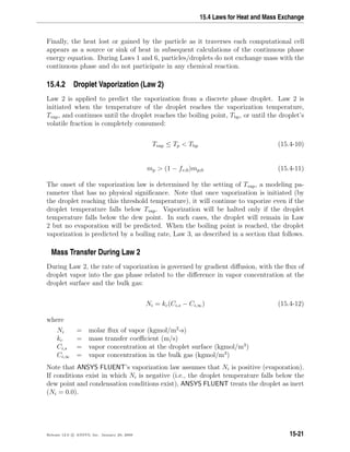 15.4 Laws for Heat and Mass Exchange
Finally, the heat lost or gained by the particle as it traverses each computational cell
appears as a source or sink of heat in subsequent calculations of the continuous phase
energy equation. During Laws 1 and 6, particles/droplets do not exchange mass with the
continuous phase and do not participate in any chemical reaction.
15.4.2 Droplet Vaporization (Law 2)
Law 2 is applied to predict the vaporization from a discrete phase droplet. Law 2 is
initiated when the temperature of the droplet reaches the vaporization temperature,
Tvap, and continues until the droplet reaches the boiling point, Tbp, or until the droplet’s
volatile fraction is completely consumed:
Tvap ≤ Tp  Tbp (15.4-10)
mp  (1 − fv,0)mp,0 (15.4-11)
The onset of the vaporization law is determined by the setting of Tvap, a modeling pa-
rameter that has no physical signiﬁcance. Note that once vaporization is initiated (by
the droplet reaching this threshold temperature), it will continue to vaporize even if the
droplet temperature falls below Tvap. Vaporization will be halted only if the droplet
temperature falls below the dew point. In such cases, the droplet will remain in Law
2 but no evaporation will be predicted. When the boiling point is reached, the droplet
vaporization is predicted by a boiling rate, Law 3, as described in a section that follows.
Mass Transfer During Law 2
During Law 2, the rate of vaporization is governed by gradient diﬀusion, with the ﬂux of
droplet vapor into the gas phase related to the diﬀerence in vapor concentration at the
droplet surface and the bulk gas:
Ni = kc(Ci,s − Ci,∞) (15.4-12)
where
Ni = molar ﬂux of vapor (kgmol/m2
-s)
kc = mass transfer coeﬃcient (m/s)
Ci,s = vapor concentration at the droplet surface (kgmol/m3
)
Ci,∞ = vapor concentration in the bulk gas (kgmol/m3
)
Note that ANSYS FLUENT’s vaporization law assumes that Ni is positive (evaporation).
If conditions exist in which Ni is negative (i.e., the droplet temperature falls below the
dew point and condensation conditions exist), ANSYS FLUENT treats the droplet as inert
(Ni = 0.0).
Release 12.0 c ANSYS, Inc. January 29, 2009 15-21
 