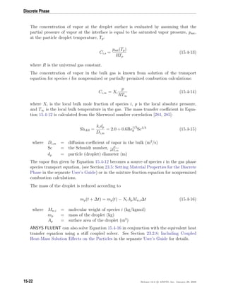 Discrete Phase
The concentration of vapor at the droplet surface is evaluated by assuming that the
partial pressure of vapor at the interface is equal to the saturated vapor pressure, psat,
at the particle droplet temperature, Tp:
Ci,s =
psat(Tp)
RTp
(15.4-13)
where R is the universal gas constant.
The concentration of vapor in the bulk gas is known from solution of the transport
equation for species i for nonpremixed or partially premixed combustion calculations:
Ci,∞ = Xi
p
RT∞
(15.4-14)
where Xi is the local bulk mole fraction of species i, p is the local absolute pressure,
and T∞ is the local bulk temperature in the gas. The mass transfer coeﬃcient in Equa-
tion 15.4-12 is calculated from the Sherwood number correlation [284, 285]:
ShAB =
kcdp
Di,m
= 2.0 + 0.6Re
1/2
d Sc1/3
(15.4-15)
where Di,m = diﬀusion coeﬃcient of vapor in the bulk (m2
/s)
Sc = the Schmidt number, µ
ρDi,m
dp = particle (droplet) diameter (m)
The vapor ﬂux given by Equation 15.4-12 becomes a source of species i in the gas phase
species transport equation, (see Section 23.5: Setting Material Properties for the Discrete
Phase in the separate User’s Guide) or in the mixture fraction equation for nonpremixed
combustion calculations.
The mass of the droplet is reduced according to
mp(t + ∆t) = mp(t) − NiApMw,i∆t (15.4-16)
where Mw,i = molecular weight of species i (kg/kgmol)
mp = mass of the droplet (kg)
Ap = surface area of the droplet (m2
)
ANSYS FLUENT can also solve Equation 15.4-16 in conjunction with the equivalent heat
transfer equation using a stiﬀ coupled solver. See Section 23.2.8: Including Coupled
Heat-Mass Solution Eﬀects on the Particles in the separate User’s Guide for details.
15-22 Release 12.0 c ANSYS, Inc. January 29, 2009
 