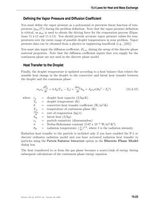 15.4 Laws for Heat and Mass Exchange
Deﬁning the Vapor Pressure and Diffusion Coefﬁcient
You must deﬁne the vapor pressure as a polynomial or piecewise linear function of tem-
perature (psat(T)) during the problem deﬁnition. Note that the vapor pressure deﬁnition
is critical, as psat is used to obtain the driving force for the evaporation process (Equa-
tions 15.4-12 and 15.4-13). You should provide accurate vapor pressure values for tem-
peratures over the entire range of possible droplet temperatures in your problem. Vapor
pressure data can be obtained from a physics or engineering handbook (e.g., [266]).
You must also input the diﬀusion coeﬃcient, Di,m, during the setup of the discrete phase
material properties. Note that the diﬀusion coeﬃcient inputs that you supply for the
continuous phase are not used in the discrete phase model.
Heat Transfer to the Droplet
Finally, the droplet temperature is updated according to a heat balance that relates the
sensible heat change in the droplet to the convective and latent heat transfer between
the droplet and the continuous phase:
mpcp
dTp
dt
= hAp(T∞ − Tp) +
dmp
dt
hfg + Ap pσ(θR
4
− Tp
4
) (15.4-17)
where cp = droplet heat capacity (J/kg-K)
Tp = droplet temperature (K)
h = convective heat transfer coeﬃcient (W/m2
-K)
T∞ = temperature of continuous phase (K)
dmp
dt
= rate of evaporation (kg/s)
hfg = latent heat (J/kg)
p = particle emissivity (dimensionless)
σ = Stefan-Boltzmann constant (5.67 x 10−8
W/m2
-K4
)
θR = radiation temperature, ( I
4σ
)1/4
, where I is the radiation intensity
Radiation heat transfer to the particle is included only if you have enabled the P-1 or
discrete ordinates radiation model and you have activated radiation heat transfer to
particles using the Particle Radiation Interaction option in the Discrete Phase Model
dialog box.
The heat transferred to or from the gas phase becomes a source/sink of energy during
subsequent calculations of the continuous phase energy equation.
Release 12.0 c ANSYS, Inc. January 29, 2009 15-23
 