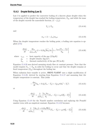 Discrete Phase
15.4.3 Droplet Boiling (Law 3)
Law 3 is applied to predict the convective boiling of a discrete phase droplet when the
temperature of the droplet has reached the boiling temperature, Tbp, and while the mass
of the droplet exceeds the nonvolatile fraction, (1 − fv,0):
Tp ≥ Tbp (15.4-18)
and
mp  (1 − fv,0)mp,0 (15.4-19)
When the droplet temperature reaches the boiling point, a boiling rate equation is ap-
plied [173]:
d(dp)
dt
=
4k∞
ρpcp,∞dp
(1 + 0.23 Red) ln 1 +
cp,∞(T∞ − Tp)
hfg
(15.4-20)
where cp,∞ = heat capacity of the gas (J/kg-K)
ρp = droplet density (kg/m3
)
k∞ = thermal conductivity of the gas (W/m-K)
Equation 15.4-20 was derived assuming steady ﬂow at constant pressure. Note that the
model requires T∞  Tbp in order for boiling to occur and that the droplet remains at
ﬁxed temperature (Tbp) throughout the boiling law.
When radiation heat transfer is active, ANSYS FLUENT uses a slight modiﬁcation of
Equation 15.4-20, derived by starting from Equation 15.4-17 and assuming that the
droplet temperature is constant. This yields
−
dmp
dt
hfg = hAp(T∞ − Tp) + Ap pσ(θR
4
− Tp
4
) (15.4-21)
or
−
d(dp)
dt
=
2
ρphfg
k∞Nu
dp
(T∞ − Tp) + pσ(θ4
R − T4
p ) (15.4-22)
Using Equation 15.4-9 for the Nusselt number correlation and replacing the Prandtl
number term with an empirical constant, Equation 15.4-22 becomes
−
d(dp)
dt
=
2
ρphfg
2k∞[1 + 0.23
√
Red]
dp
(T∞ − Tp) + pσ(θ4
R − T4
p ) (15.4-23)
15-24 Release 12.0 c ANSYS, Inc. January 29, 2009
 