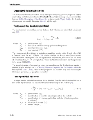 Discrete Phase
Choosing the Devolatilization Model
You will choose the devolatilization model when you are setting physical properties for the
combusting-particle material in the Create/Edit Materials dialog box, as described in
Section 23.5.2: Description of the Properties in the separate User’s Guide. By default,
the constant rate model (Equation 15.4-26) will be used.
The Constant Rate Devolatilization Model
The constant rate devolatilization law dictates that volatiles are released at a constant
rate [20]:
−
1
fv,0(1 − fw,0)mp,0
dmp
dt
= A0 (15.4-26)
where mp = particle mass (kg)
fv,0 = fraction of volatiles initially present in the particle
mp,0 = initial particle mass (kg)
A0 = rate constant (s−1
)
The rate constant A0 is deﬁned as part of your modeling inputs, with a default value of 12
s−1
derived from the work of Pillai [271] on coal combustion. Proper use of the constant
devolatilization rate requires that the vaporization temperature, which controls the onset
of devolatilization, be set appropriately. Values in the literature show this temperature
to be about 600 K [20].
The volatile fraction of the particle enters the gas phase as the devolatilizing species i,
deﬁned by you (see Section 23.5: Setting Material Properties for the Discrete Phase in
the separate User’s Guide). Once in the gas phase, the volatiles may react according to
the inputs governing the gas phase chemistry.
The Single Kinetic Rate Model
The single kinetic rate devolatilization model assumes that the rate of devolatilization is
ﬁrst-order dependent on the amount of volatiles remaining in the particle [10]:
−
dmp
dt
= k[mp − (1 − fv,0)(1 − fw,0)mp,0] (15.4-27)
where mp = particle mass (kg)
fv,0 = mass fraction of volatiles initially present in the particle
fw,0 = mass fraction of evaporating/boiling material (if wet combustion
is modeled)
mp,0 = initial particle mass (kg)
k = kinetic rate (s−1
)
15-26 Release 12.0 c ANSYS, Inc. January 29, 2009
 