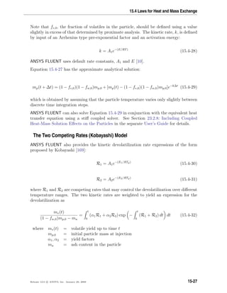 15.4 Laws for Heat and Mass Exchange
Note that fv,0, the fraction of volatiles in the particle, should be deﬁned using a value
slightly in excess of that determined by proximate analysis. The kinetic rate, k, is deﬁned
by input of an Arrhenius type pre-exponential factor and an activation energy:
k = A1e−(E/RT)
(15.4-28)
ANSYS FLUENT uses default rate constants, A1 and E [10].
Equation 15.4-27 has the approximate analytical solution:
mp(t + ∆t) = (1 − fv,0)(1 − fw,0)mp,0 + [mp(t) − (1 − fv,0)(1 − fw,0)mp,0]e−k∆t
(15.4-29)
which is obtained by assuming that the particle temperature varies only slightly between
discrete time integration steps.
ANSYS FLUENT can also solve Equation 15.4-29 in conjunction with the equivalent heat
transfer equation using a stiﬀ coupled solver. See Section 23.2.8: Including Coupled
Heat-Mass Solution Eﬀects on the Particles in the separate User’s Guide for details.
The Two Competing Rates (Kobayashi) Model
ANSYS FLUENT also provides the kinetic devolatilization rate expressions of the form
proposed by Kobayashi [169]:
R1 = A1e−(E1/RTp)
(15.4-30)
R2 = A2e−(E2/RTp)
(15.4-31)
where R1 and R2 are competing rates that may control the devolatilization over diﬀerent
temperature ranges. The two kinetic rates are weighted to yield an expression for the
devolatilization as
mv(t)
(1 − fw,0)mp,0 − ma
=
t
0
(α1R1 + α2R2) exp −
t
0
(R1 + R2) dt dt (15.4-32)
where mv(t) = volatile yield up to time t
mp,0 = initial particle mass at injection
α1, α2 = yield factors
ma = ash content in the particle
Release 12.0 c ANSYS, Inc. January 29, 2009 15-27
 