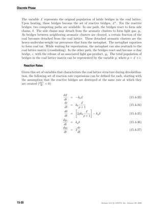 Discrete Phase
The variable £ represents the original population of labile bridges in the coal lattice.
Upon heating, these bridges become the set of reactive bridges, £∗
. For the reactive
bridges, two competing paths are available. In one path, the bridges react to form side
chains, δ. The side chains may detach from the aromatic clusters to form light gas, g1.
As bridges between neighboring aromatic clusters are cleaved, a certain fraction of the
coal becomes detached from the coal lattice. These detached aromatic clusters are the
heavy-molecular-weight tar precursors that form the metaplast. The metaplast vaporizes
to form coal tar. While waiting for vaporization, the metaplast can also reattach to the
coal lattice matrix (crosslinking). In the other path, the bridges react and become a char
bridge, c, with the release of an associated light gas product, g2. The total population of
bridges in the coal lattice matrix can be represented by the variable p, where p = £ + c.
Reaction Rates
Given this set of variables that characterizes the coal lattice structure during devolatiliza-
tion, the following set of reaction rate expressions can be deﬁned for each, starting with
the assumption that the reactive bridges are destroyed at the same rate at which they
are created (∂£∗
∂t
= 0):
d£
dt
= −kb£ (15.4-33)
dc
dt
= kb
£
ρ + 1
(15.4-34)
dδ
dt
= 2ρkb
£
ρ + 1
− kgδ (15.4-35)
dg1
dt
= kgδ (15.4-36)
dg2
dt
= 2
dc
dt
(15.4-37)
15-30 Release 12.0 c ANSYS, Inc. January 29, 2009
 