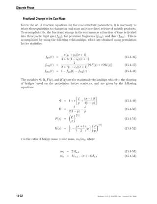 Discrete Phase
Fractional Change in the Coal Mass
Given the set of reaction equations for the coal structure parameters, it is necessary to
relate these quantities to changes in coal mass and the related release of volatile products.
To accomplish this, the fractional change in the coal mass as a function of time is divided
into three parts: light gas (fgas), tar precursor fragments (ffrag), and char (fchar). This is
accomplished by using the following relationships, which are obtained using percolation
lattice statistics:
fgas(t) =
r(g1 + g2)(σ + 1)
4 + 2r(1 − c0)(σ + 1)
(15.4-46)
ffrag(t) =
2
2 + r(1 − c0)(σ + 1)
[ΦF(p) + rΩK(p)] (15.4-47)
fchar(t) = 1 − fgas(t) − ffrag(t) (15.4-48)
The variables Φ, Ω, F(p), and K(p) are the statistical relationships related to the cleaving
of bridges based on the percolation lattice statistics, and are given by the following
equations:
Φ = 1 + r
£
p
+
(σ − 1)δ
4(1 − p)
(15.4-49)
Ω =
δ
2(1 − p)
−
£
p
(15.4-50)
F(p) =
p
p
σ+1
σ−1
(15.4-51)
K(p) = 1 −
σ + 1
2
p
p
p
σ+1
σ−1
(15.4-52)
r is the ratio of bridge mass to site mass, mb/ma, where
mb = 2Mw,δ (15.4-53)
ma = Mw,1 − (σ + 1)Mw,δ (15.4-54)
15-32 Release 12.0 c ANSYS, Inc. January 29, 2009
 