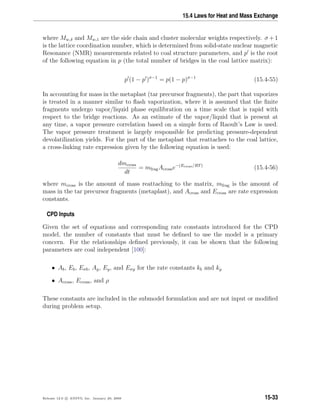 15.4 Laws for Heat and Mass Exchange
where Mw,δ and Mw,1 are the side chain and cluster molecular weights respectively. σ +1
is the lattice coordination number, which is determined from solid-state nuclear magnetic
Resonance (NMR) measurements related to coal structure parameters, and p is the root
of the following equation in p (the total number of bridges in the coal lattice matrix):
p (1 − p )σ−1
= p(1 − p)σ−1
(15.4-55)
In accounting for mass in the metaplast (tar precursor fragments), the part that vaporizes
is treated in a manner similar to ﬂash vaporization, where it is assumed that the ﬁnite
fragments undergo vapor/liquid phase equilibration on a time scale that is rapid with
respect to the bridge reactions. As an estimate of the vapor/liquid that is present at
any time, a vapor pressure correlation based on a simple form of Raoult’s Law is used.
The vapor pressure treatment is largely responsible for predicting pressure-dependent
devolatilization yields. For the part of the metaplast that reattaches to the coal lattice,
a cross-linking rate expression given by the following equation is used:
dmcross
dt
= mfragAcrosse−(Ecross/RT)
(15.4-56)
where mcross is the amount of mass reattaching to the matrix, mfrag is the amount of
mass in the tar precursor fragments (metaplast), and Across and Ecross are rate expression
constants.
CPD Inputs
Given the set of equations and corresponding rate constants introduced for the CPD
model, the number of constants that must be deﬁned to use the model is a primary
concern. For the relationships deﬁned previously, it can be shown that the following
parameters are coal independent [100]:
• Ab, Eb, Eσb, Ag, Eg, and Eσg for the rate constants kb and kg
• Across, Ecross, and ρ
These constants are included in the submodel formulation and are not input or modiﬁed
during problem setup.
Release 12.0 c ANSYS, Inc. January 29, 2009 15-33
 