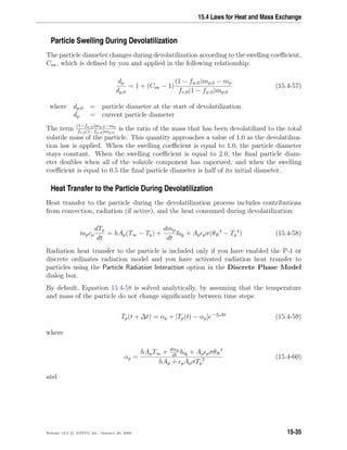15.4 Laws for Heat and Mass Exchange
Particle Swelling During Devolatilization
The particle diameter changes during devolatilization according to the swelling coeﬃcient,
Csw, which is deﬁned by you and applied in the following relationship:
dp
dp,0
= 1 + (Csw − 1)
(1 − fw,0)mp,0 − mp
fv,0(1 − fw,0)mp,0
(15.4-57)
where dp,0 = particle diameter at the start of devolatilization
dp = current particle diameter
The term (1−fw,0)mp,0−mp
fv,0(1−fw,0)mp,0
is the ratio of the mass that has been devolatilized to the total
volatile mass of the particle. This quantity approaches a value of 1.0 as the devolatiliza-
tion law is applied. When the swelling coeﬃcient is equal to 1.0, the particle diameter
stays constant. When the swelling coeﬃcient is equal to 2.0, the ﬁnal particle diam-
eter doubles when all of the volatile component has vaporized, and when the swelling
coeﬃcient is equal to 0.5 the ﬁnal particle diameter is half of its initial diameter.
Heat Transfer to the Particle During Devolatilization
Heat transfer to the particle during the devolatilization process includes contributions
from convection, radiation (if active), and the heat consumed during devolatilization:
mpcp
dTp
dt
= hAp(T∞ − Tp) +
dmp
dt
hfg + Ap pσ(θR
4
− Tp
4
) (15.4-58)
Radiation heat transfer to the particle is included only if you have enabled the P-1 or
discrete ordinates radiation model and you have activated radiation heat transfer to
particles using the Particle Radiation Interaction option in the Discrete Phase Model
dialog box.
By default, Equation 15.4-58 is solved analytically, by assuming that the temperature
and mass of the particle do not change signiﬁcantly between time steps:
Tp(t + ∆t) = αp + [Tp(t) − αp]e−βp∆t
(15.4-59)
where
αp =
hApT∞ + dmp
dt
hfg + Ap pσθR
4
hAp + pApσTp
3 (15.4-60)
and
Release 12.0 c ANSYS, Inc. January 29, 2009 15-35
 