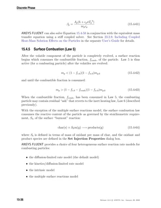 Discrete Phase
βp =
Ap(h + pσTp
3
)
mpcp
(15.4-61)
ANSYS FLUENT can also solve Equation 15.4-58 in conjunction with the equivalent mass
transfer equation using a stiﬀ coupled solver. See Section 23.2.8: Including Coupled
Heat-Mass Solution Eﬀects on the Particles in the separate User’s Guide for details.
15.4.5 Surface Combustion (Law 5)
After the volatile component of the particle is completely evolved, a surface reaction
begins which consumes the combustible fraction, fcomb, of the particle. Law 5 is thus
active (for a combusting particle) after the volatiles are evolved:
mp  (1 − fv,0)(1 − fw,0)mp,0 (15.4-62)
and until the combustible fraction is consumed:
mp  (1 − fv,0 − fcomb)(1 − fw,0)mp,0 (15.4-63)
When the combustible fraction, fcomb, has been consumed in Law 5, the combusting
particle may contain residual “ash” that reverts to the inert heating law, Law 6 (described
previously).
With the exception of the multiple surface reactions model, the surface combustion law
consumes the reactive content of the particle as governed by the stoichiometric require-
ment, Sb, of the surface “burnout” reaction:
char(s) + Sbox(g) −→ products(g) (15.4-64)
where Sb is deﬁned in terms of mass of oxidant per mass of char, and the oxidant and
product species are deﬁned in the Set Injection Properties dialog box.
ANSYS FLUENT provides a choice of four heterogeneous surface reaction rate models for
combusting particles:
• the diﬀusion-limited rate model (the default model)
• the kinetics/diﬀusion-limited rate model
• the intrinsic model
• the multiple surface reactions model
15-36 Release 12.0 c ANSYS, Inc. January 29, 2009
 