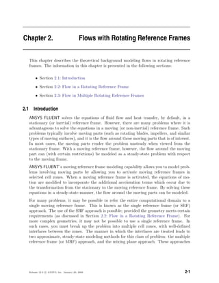 Chapter 2. Flows with Rotating Reference Frames
This chapter describes the theoretical background modeling ﬂows in rotating reference
frames. The information in this chapter is presented in the following sections:
• Section 2.1: Introduction
• Section 2.2: Flow in a Rotating Reference Frame
• Section 2.3: Flow in Multiple Rotating Reference Frames
2.1 Introduction
ANSYS FLUENT solves the equations of ﬂuid ﬂow and heat transfer, by default, in a
stationary (or inertial) reference frame. However, there are many problems where it is
advantageous to solve the equations in a moving (or non-inertial) reference frame. Such
problems typically involve moving parts (such as rotating blades, impellers, and similar
types of moving surfaces), and it is the ﬂow around these moving parts that is of interest.
In most cases, the moving parts render the problem unsteady when viewed from the
stationary frame. With a moving reference frame, however, the ﬂow around the moving
part can (with certain restrictions) be modeled as a steady-state problem with respect
to the moving frame.
ANSYS FLUENT’s moving reference frame modeling capability allows you to model prob-
lems involving moving parts by allowing you to activate moving reference frames in
selected cell zones. When a moving reference frame is activated, the equations of mo-
tion are modiﬁed to incorporate the additional acceleration terms which occur due to
the transformation from the stationary to the moving reference frame. By solving these
equations in a steady-state manner, the ﬂow around the moving parts can be modeled.
For many problems, it may be possible to refer the entire computational domain to a
single moving reference frame. This is known as the single reference frame (or SRF)
approach. The use of the SRF approach is possible; provided the geometry meets certain
requirements (as discussed in Section 2.2: Flow in a Rotating Reference Frame). For
more complex geometries, it may not be possible to use a single reference frame. In
such cases, you must break up the problem into multiple cell zones, with well-deﬁned
interfaces between the zones. The manner in which the interfaces are treated leads to
two approximate, steady-state modeling methods for this class of problem: the multiple
reference frame (or MRF) approach, and the mixing plane approach. These approaches
Release 12.0 c ANSYS, Inc. January 29, 2009 2-1
 