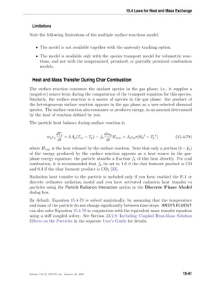 15.4 Laws for Heat and Mass Exchange
Limitations
Note the following limitations of the multiple surface reactions model:
• The model is not available together with the unsteady tracking option.
• The model is available only with the species transport model for volumetric reac-
tions, and not with the nonpremixed, premixed, or partially premixed combustion
models.
Heat and Mass Transfer During Char Combustion
The surface reaction consumes the oxidant species in the gas phase; i.e., it supplies a
(negative) source term during the computation of the transport equation for this species.
Similarly, the surface reaction is a source of species in the gas phase: the product of
the heterogeneous surface reaction appears in the gas phase as a user-selected chemical
species. The surface reaction also consumes or produces energy, in an amount determined
by the heat of reaction deﬁned by you.
The particle heat balance during surface reaction is
mpcp
dTp
dt
= hAp(T∞ − Tp) − fh
dmp
dt
Hreac + Ap pσ(θR
4
− Tp
4
) (15.4-78)
where Hreac is the heat released by the surface reaction. Note that only a portion (1−fh)
of the energy produced by the surface reaction appears as a heat source in the gas-
phase energy equation: the particle absorbs a fraction fh of this heat directly. For coal
combustion, it is recommended that fh be set to 1.0 if the char burnout product is CO
and 0.3 if the char burnout product is CO2 [33].
Radiation heat transfer to the particle is included only if you have enabled the P-1 or
discrete ordinates radiation model and you have activated radiation heat transfer to
particles using the Particle Radiation Interaction option in the Discrete Phase Model
dialog box.
By default, Equation 15.4-78 is solved analytically, by assuming that the temperature
and mass of the particle do not change signiﬁcantly between time steps. ANSYS FLUENT
can also solve Equation 15.4-78 in conjunction with the equivalent mass transfer equation
using a stiﬀ coupled solver. See Section 23.2.8: Including Coupled Heat-Mass Solution
Eﬀects on the Particles in the separate User’s Guide for details.
Release 12.0 c ANSYS, Inc. January 29, 2009 15-41
 