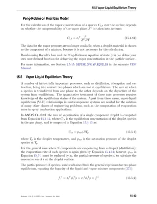 15.5 Vapor Liquid Equilibrium Theory
Peng-Robinson Real Gas Model
For the calculation of the vapor concentration of a species Ci,S over the surface depends
on whether the compressability of the vapor phase ZV
is taken into account:
Ci,S = xi
V p
ZV RT
(15.4-84)
The data for the vapor pressure are no longer available, when a droplet material is chosen
as the component of a mixture, because it is not necessary for the calculation.
Besides using Raoult’s Law and the Peng-Robinson equation of state, you can deﬁne your
own user-deﬁned function for delivering the vapor concentration at the particle surface .
For more information, see Section 2.5.15: DEFINE DPM VP EQUILIB in the separate UDF
Manual.
15.5 Vapor Liquid Equilibrium Theory
A number of industrially important processes, such as distillation, absorption and ex-
traction, bring into contact two phases which are not at equilibrium. The rate at which
a species is transferred from one phase to the other depends on the departure of the
system from equilibrium. The quantitative treatment of these rate processes requires
knowledge of the equilibrium states of the system. Apart from these cases, vapor-liquid
equilibrium (VLE) relationships in multicomponent systems are needed for the solution
of many other classes of engineering problems, such as the computation of evaporation
rates in spray combustion applications.
In ANSYS FLUENT the rate of vaporization of a single component droplet is computed
from Equation 15.4-12, where Ci,s is the equilibrium concentration of the droplet species
in the gas phase, and is computed in Equation 15.4-13 as:
Ci,s = psat/RTp (15.5-1)
where Tp is the droplet temperature, and psat is the saturation pressure of the droplet
species at Tp.
For the general case where N components are evaporating from a droplet (distillation),
the evaporation rate of each species is again given by Equation 15.4-12; however, psat in
Equation 15.5-1 must be replaced by pi, the partial pressure of species i, to calculate the
concentration of i at the droplet surface.
The partial pressure of species i can be obtained from the general expression for two phase
equilibrium, equating the fugacity of the liquid and vapor mixture components [275]:
fi
V
= xi
V
φi
V
p = xi
L
φi
L
p = fi
L
(15.5-2)
Release 12.0 c ANSYS, Inc. January 29, 2009 15-43
 