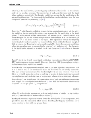 Discrete Phase
where xi is the mole fraction, φi is the fugacity coeﬃcient for the species i in the mixture,
and p is the absolute pressure. The superscripts V and L are the vapor and the liquid
phase variables, respectively. The fugacity coeﬃcients account for the nonideality in the
gas and liquid mixture. The fugacity of the liquid phase can be calculated from the pure
component’s saturation pressure psat,i [325]:
fi
L
= xi
L
φi
L
p = γixL
i φsat,i
L
psat,iexp
Vi
L
(p − psat,i)
RT
(15.5-3)
Here, φsat,i
L
is the fugacity coeﬃcient for pure i at the saturation pressure; γi is the activ-
ity coeﬃcient for species i in the mixture, and accounts for the nonideality in the liquid
phase; T is the particle surface temperature. We assume perfect thermal conductivity
inside the particle, so the particle temperature is used instead; R is the universal gas
constant; Vi
L
is the molar volume of the liquid. The exponential term is the Poynting
correction factor and accounts for the compressibility eﬀects within the liquid. Except at
high pressures, the Poynting factor is usually negligible. Under low pressure conditions
where the gas phase may be assumed to be ideal, φi
V
≈ 1 and φsat,i ≈ 1 . Furthermore,
if the liquid is also assumed to be ideal, γ ≈ 1, then Equation 15.5-2 reduces to Raoult’s
law,
xi
V
p = xi
L
psat,i (15.5-4)
Raoult’s law is the default vapor-liquid equilibrium expression used in the ANSYS FLU-
ENT multicomponent droplet model. However, there is a UDF hook available for user-
deﬁned vapor-liquid equilibrium models.
While Raoult’s law represents the simplest form of the VLE equation, keep in mind that
it is of limited use, as the assumptions made for its derivation are usually unrealistic.
The most critical assumption is that the liquid phase is an ideal solution. This is not
likely to be valid, unless the system is made up of species of similar molecular sizes and
chemical nature, such as in the case of benzene and toluene, or n-heptane and n-hexane.
When Raoult’s law is applicable, the vaporization rate of each species from a multicompo-
nent droplet can be computed from Equation 15.4-12, with the equilibrium concentration
of species i in the gas phase Ci,s computed as:
Ci,s = xipsat,i/RTp (15.5-5)
where Tp is the droplet temperature, xi is the mole fraction of species i in the droplet,
and psat,i is the saturation pressure of species i at Tp.
For higher pressures, especially near or above the critical point of the components, real
gas eﬀects must be considered. Most models describing the fugacity coeﬃcients use a
cubic equation of state with the general form:
15-44 Release 12.0 c ANSYS, Inc. January 29, 2009
 
