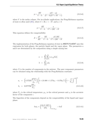 15.5 Vapor Liquid Equilibrium Theory
p =
RT
V − b
−
a(V − η)
(V − b)(V 2 + δV − )
(15.5-6)
where V is the molar volume. For in-cylinder applications, the Peng-Robinson equation
of state is often used [265], where δ = 2b, = −b2
, and η = b:
p =
RT
V − b
−
a
V 2 + 2bV − b2
(15.5-7)
This equation deﬁnes the compressibility
Z =
pV
RT
=
RT
V − b
−
aV/RT
V 2 + 2bV − b2
(15.5-8)
The implementation of the Peng-Robinson equation of state in ANSYS FLUENT uses this
expression for both phases, the particle liquid and the vapor phase. The parameters a
and b are determined by the composition using a simple mixing law:
a =
N
i=1
N
j=1
xixj
√
aiaj
b =
N
i=1
xibi (15.5-9)
where N is the number of components in the mixture. The pure component parameters
can be obtained using the relationship with the Peng-Robinson constants:
ai = 4.57235
R2
T2
c,i
pc,i

1 + (0.480 + 1.574ωi − 0.176ωi
2
) 1 −
T
Tc,i
1/2


2
bi = 0.077796
RTc,i
Pc,i
(15.5-10)
where Tc,i is the critical temperature, pc,i is the critical pressure and ωi is the accentric
factor of the component i.
The fugacities of the components depend on the compressibility of the liquid and vapor
phase:
lnφi =
∂(Aγ
/RT)
∂Ni T,V,Nj=i
− lnZ (15.5-11)
Release 12.0 c ANSYS, Inc. January 29, 2009 15-45
 