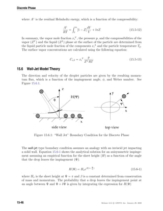 Discrete Phase
where Aγ
is the residual Helmholtz energy, which is a function of the compressibility:
Aγ
RT
=
∞
V
[1 − Z]
dV
V
+ lnZ (15.5-12)
In summary, the vapor mole fraction xi
V
, the pressure p, and the compressibilities of the
vapor (ZV
) and the liquid (ZL
) phase at the surface of the particle are determined from
the liquid particle mole fraction of the components xi
L
and the particle temperature Tp.
The surface vapor concentrations are calculated using the following equation:
Ci,S = xi
V p
ZV RT
(15.5-13)
15.6 Wall-Jet Model Theory
The direction and velocity of the droplet particles are given by the resulting momen-
tum ﬂux, which is a function of the impingement angle, φ, and Weber number. See
Figure 15.6.1.
x
z
φ
H(Ψ)
y
x
Ψ
side view top view
Figure 15.6.1: “Wall Jet” Boundary Condition for the Discrete Phase
The wall-jet type boundary condition assumes an analogy with an inviscid jet impacting
a solid wall. Equation 15.6-1 shows the analytical solution for an axisymmetric impinge-
ment assuming an empirical function for the sheet height (H) as a function of the angle
that the drop leaves the impingement (Ψ).
H(Ψ) = Hπeβ(1− Ψ
π
)
(15.6-1)
where Hπ is the sheet height at Ψ = π and β is a constant determined from conservation
of mass and momentum. The probability that a drop leaves the impingement point at
an angle between Ψ and Ψ + δΨ is given by integrating the expression for H(Ψ)
15-46 Release 12.0 c ANSYS, Inc. January 29, 2009
 