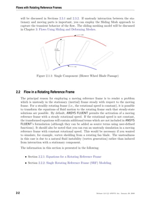 Flows with Rotating Reference Frames
will be discussed in Sections 2.3.1 and 2.3.2. If unsteady interaction between the sta-
tionary and moving parts is important, you can employ the Sliding Mesh approach to
capture the transient behavior of the ﬂow. The sliding meshing model will be discussed
in Chapter 3: Flows Using Sliding and Deforming Meshes.
outlet
boundaries
periodic
inlet
Figure 2.1.1: Single Component (Blower Wheel Blade Passage)
2.2 Flow in a Rotating Reference Frame
The principal reason for employing a moving reference frame is to render a problem
which is unsteady in the stationary (inertial) frame steady with respect to the moving
frame. For a steadily rotating frame (i.e., the rotational speed is constant), it is possible
to transform the equations of ﬂuid motion to the rotating frame such that steady-state
solutions are possible. By default, ANSYS FLUENT permits the activation of a moving
reference frame with a steady rotational speed. If the rotational speed is not constant,
the transformed equations will contain additional terms which are not included in ANSYS
FLUENT’s formulation (although they can be added as source terms using user-deﬁned
functions). It should also be noted that you can run an unsteady simulation in a moving
reference frame with constant rotational speed. This would be necessary if you wanted
to simulate, for example, vortex shedding from a rotating fan blade. The unsteadiness
in this case is due to a natural ﬂuid instability (vortex generation) rather than induced
from interaction with a stationary component.
The information in this section is presented in the following:
• Section 2.2.1: Equations for a Rotating Reference Frame
• Section 2.2.2: Single Rotating Reference Frame (SRF) Modeling
2-2 Release 12.0 c ANSYS, Inc. January 29, 2009
 