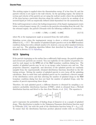 Discrete Phase
The sticking regime is applied when the dimensionless energy E is less than 16, and the
particle velocity is set equal to the wall velocity. In the spreading regime, the initial di-
rection and velocity of the particle are set using the wall-jet model, where the probability
of the drop having a particular direction along the surface is given by an analogy of an
inviscid liquid jet with an empirically deﬁned radial dependence for the momentum ﬂux.
If the wall temperature is above the boiling temperature of the liquid, impingement events
below a critical impact energy (Ecr) results in the particles rebounding from the wall. For
the rebound regime, the particle rebounds with the following coeﬃcient of restitution:
e = 0.993 − 1.76ΘI + 1.56Θ2
I − 0.49Θ3
I (15.7-3)
where ΘI is the impingement angle as measured from the wall surface.
Splashing occurs when the impingement energy is above a critical energy threshold,
deﬁned as Ecr = 57.7. The number of splashed droplet parcels is set in the Wall boundary
condition dialog box with a default number of 4, however, you can select numbers between
zero and ten. The splashing algorithm follows that described by Stanton [336] and is
detailed in Section 15.7.3: Splashing.
15.7.3 Splashing
If the particle impinging on the surface has a suﬃciently high energy, the particle splashes
and several new particles are created. You can explicitly set the number of particles cre-
ated by each impact in the DPM tab of the Wall boundary condition dialog box. The
number of splashed parcels may be set to an integer value between zero and ten. The
properties (diameter, magnitude, and direction) of the splashed parcels are randomly
sampled from the experimentally obtained distribution functions described in the fol-
lowing sections. Setting the number of splashed parcels to zero turns oﬀ the splashing
calculation. Bear in mind that each splashed parcel can be considered a discrete sample
of the distribution curves and that selecting the number of splashed drops in the Wall
boundary condition dialog box does not limit the number of splashed drops, only the
number of parcels representing those drops.
Therefore, for each splashed parcel, a diﬀerent diameter is obtained by sampling a cu-
mulative probability distribution function (CPDF), which is obtained from a Weibull
distribution function and ﬁtted to the data from Mundo, et al. [241]. The equation is
pdf
d
D
= 2
d
D2
exp

−
d
D
2

 (15.7-4)
and it represents the probability of ﬁnding drops of diameter di in a sample of splashed
drops. This distribution is similar to the Nakamura-Tanasawa distribution function used
by O’Rourke [258], but with the peak of the distribution function being D = dmax/
√
2.
To ensure that the distribution functions produce physical results with an increasing
15-50 Release 12.0 c ANSYS, Inc. January 29, 2009
 