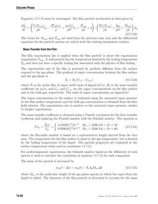 Discrete Phase
Equation 15.7-16 must be rearranged. The ﬁlm particle acceleration is then given by
dup
dt
=


Cf |Vrelg |
ρh
ˆtg −
( spf )α
ρ
+
µl|uw|
ρh2
ˆtw +
Pimp
ρh
+ g

−
2Cf |Vrelg |
ρh
+
2µl
ρh2
+
˙Mimp
ρh
up.
(15.7-22)
The terms for Mimp and Pimp are used from the previous time step and the diﬀerential
equations for the particle motion are solved with the existing integration routines.
Mass Transfer from the Film
The ﬁlm vaporization law is applied when the ﬁlm particle is above the vaporization
temperature Tvap. A wall particle has the temperature limited by the boiling temperature
Tbp and does not have a speciﬁc boiling law associated with the physics of ﬁlm boiling.
The vaporization rate of the ﬁlm is governed by gradient diﬀusion from the surface
exposed to the gas phase. The gradient of vapor concentration between the ﬁlm surface
and the gas phase is
˙Ni = Bf (Ci,s − Ci,∞) (15.7-23)
where ˙Ni is the molar ﬂux of vapor (with units of kgmol/m2
-s), Bf is the mass transfer
coeﬃcient (in m/s), and Ci,s and Ci,∞ are the vapor concentrations on the ﬁlm surface
and in the bulk gas, respectively. The units of vapor concentration are kgmol/m3
.
The vapor concentration at the surface is evaluated using the saturated vapor pressure
at the ﬁlm surface temperature and the bulk gas concentration is obtained from the ﬂow
ﬁeld solution. The vaporization rate is sensitive to the saturated vapor pressure, similar
to droplet vaporization.
The mass transfer coeﬃcient is obtained using a Nusselt correlation for the heat transfer
coeﬃcient and replacing the Prandtl number with the Schmidt number. The equation is
Nux =
Bf x
kf
=
0.332Re1/2
x Sc1/3
Rex  2500, 0.6  Sc  50
0.0296Re4/5
x Sc1/3
Rex  2500, 0.6  Sc  60
(15.7-24)
where the Reynolds number is based on a representative length derived from the face
area. The temperature for the ﬁlm surface is equal to the gas temperature, but is limited
by the boiling temperature of the liquid. The particle properties are evaluated at the
surface temperature when used in correlation 15.7-24.
For multicomponent vaporization, the Schmidt number based on the diﬀusivity of each
species is used to calculate the correlation in equation 15.7-24 for each component.
The mass of the particle is decreased by
mp(t + ∆t) = mp(t) − NiApMw,i∆t (15.7-25)
where Mw,i is the molecular weight of the gas phase species to which the vapor from the
liquid is added. The diameter of the ﬁlm particle is decreased to account for the mass
15-56 Release 12.0 c ANSYS, Inc. January 29, 2009
 