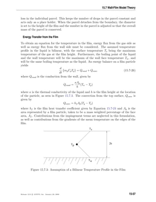 15.7 Wall-Film Model Theory
loss in the individual parcel. This keeps the number of drops in the parcel constant and
acts only as a place holder. When the parcel detaches from the boundary, the diameter
is set to the height of the ﬁlm and the number in the parcel is adjusted so that the overall
mass of the parcel is conserved.
Energy Transfer from the Film
To obtain an equation for the temperature in the ﬁlm, energy ﬂux from the gas side as
well as energy ﬂux from the wall side must be considered. The assumed temperature
proﬁle in the liquid is bilinear, with the surface temperature Ts being the maximum
temperature of the gas at the ﬁlm height. Furthermore, the boiling point of the liquid
and the wall temperature will be the maximum of the wall face temperature Tw, and
will be the same boiling temperature as the liquid. An energy balance on a ﬁlm particle
yields
d
dt
{mpCpTp} = Qcond + Qconv (15.7-26)
where Qcond is the conduction from the wall, given by
Qcond =
κAp
h
(Tw − Tp)
where κ is the thermal conductivity of the liquid and h is the ﬁlm height at the location
of the particle, as seen in Figure 15.7.3. The convection from the top surface, Qconv is
given by
Qconv = hf Ap(Tg − Tp)
where hf is the ﬁlm heat transfer coeﬃcient given by Equation 15.7-24 and Ap is the
area represented by a ﬁlm particle, taken to be a mass weighted percentage of the face
area, Af . Contributions from the impingement terms are neglected in this formulation,
as well as contributions from the gradients of the mean temperature on the edges of the
ﬁlm.
Ts
Tw
Tp
2h
Figure 15.7.3: Assumption of a Bilinear Temperature Proﬁle in the Film
Release 12.0 c ANSYS, Inc. January 29, 2009 15-57
 