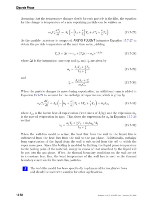Discrete Phase
Assuming that the temperature changes slowly for each particle in the ﬁlm, the equation
for the change in temperature of a non vaporizing particle can be written as
mpCp
dTp
dt
= Ap − hf +
κ
h
Tp + hTg +
κ
h
Tw (15.7-27)
As the particle trajectory is computed, ANSYS FLUENT integrates Equation 15.7-27 to
obtain the particle temperature at the next time value, yielding
Tp(t + ∆t) = αp + [Tp(t) − αp]e−βp∆t
(15.7-28)
where ∆t is the integration time step and αp and βp are given by
αp =
hf Tg + κ
h
Tw
hf + κ
h
(15.7-29)
and
βp =
Ap(hf + κ
h
)
mpCp
(15.7-30)
When the particle changes its mass during vaporization, an additional term is added to
Equation 15.7-27 to account for the enthalpy of vaporization, which is given by
mpCp
dTp
dt
= Ap − hf +
κ
h
Tp + hTg +
κ
h
Tw + ˙mphfg (15.7-31)
where hfg is the latent heat of vaporization (with units of J/kg) and the expression ˙mp
is the rate of evaporation in kg/s. This alters the expression for αp in Equation 15.7-29
so that
αp =
hf Tg + κ
h
Tw + ˙mphfg/Ap
hf + κ
h
(15.7-32)
When the wall-ﬁlm model is active, the heat ﬂux from the wall to the liquid ﬁlm is
subtracted from the heat ﬂux from the wall to the gas phase. Additionally, enthalpy
from vaporization of the liquid from the wall is subtracted from the cell to which the
vapor mass goes. Since ﬁlm boiling is modeled by limiting the liquid phase temperature
to the boiling point of the material, energy in excess of that absorbed by the liquid will
be put into the gas phase. When the thermal boundary conditions on the wall are set
to a constant heat ﬂux, the local temperature of the wall face is used as the thermal
boundary condition for the wall-ﬁlm particles.
i The wall-ﬁlm model has been speciﬁcally implemented for in-cylinder ﬂows
and should be used with caution for other applications.
15-58 Release 12.0 c ANSYS, Inc. January 29, 2009
 