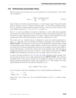 15.8 Particle Erosion and Accretion Theory
15.8 Particle Erosion and Accretion Theory
Particle erosion and accretion rates can be monitored at wall boundaries. The erosion
rate is deﬁned as
Rerosion =
Nparticles
p=1
˙mpC(dp)f(α)vb(v)
Aface
(15.8-1)
where C(dp) is a function of particle diameter, α is the impact angle of the particle path
with the wall face, f(α) is a function of impact angle, v is the relative particle velocity,
b(v) is a function of relative particle velocity, and Aface is the area of the cell face at the
wall. Default values are C = 1.8 × 10−9
, f = 1, and b = 0.
Since C, f, and b are deﬁned as boundary conditions at a wall, rather than properties
of a material, the default values are not updated to reﬂect the material being used. You
will need to specify appropriate values at all walls. Values of these functions for sand
eroding both carbon steel and aluminum are given by Edwards et al. [86].
The erosion rate as calculated above is displayed in units of removed material/(area-
time), i.e., mass ﬂux, and can therefore be changed accordingly to the deﬁned units in
ANSYS FLUENT. The functions C and f have to be speciﬁed in consistent units to build
a dimensionless group with the relative particle velocity and its exponent. To compute
an erosion rate in terms of length/time (mm/year, for example) you can either deﬁne a
custom ﬁeld function to divide the erosion rate by the density of the wall material or
include this division in the units for C and/or f. Note that the units given by ANSYS
FLUENT when displaying the erosion rate are no longer valid in the latter case.
A variety of erosion models [97, 221, 85, 249, 126, 299] containing model constants [126,
85] and angle functions can be easily implemented into ANSYS FLUENT. The equations
describing some of the erosion models can be modiﬁed to appear in the form of the
general equation describing the erosion rate, Equation 15.8-1. For example, the Tulsa
Angle Dependent Model [85] described by Equation 15.8-2
ER = 1559B−0.59
Fsv1.73
f(α) (15.8-2)
can be rewritten in the form of Equation 15.8-1 with the following substitutions:
v1.73
= vb(v)
1559B−0.59
Fs = C(dp)
where ER is the erosion rate, B is the Brinell hardness, and Fs is a particle shape
coeﬃcient.
Release 12.0 c ANSYS, Inc. January 29, 2009 15-59
 