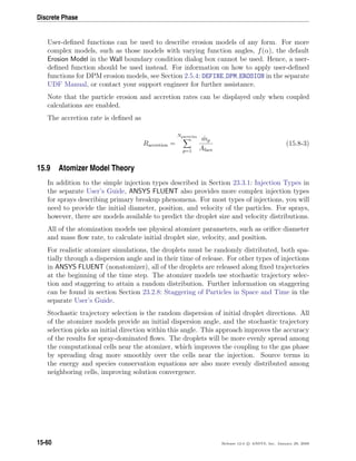 Discrete Phase
User-deﬁned functions can be used to describe erosion models of any form. For more
complex models, such as those models with varying function angles, f(α), the default
Erosion Model in the Wall boundary condition dialog box cannot be used. Hence, a user-
deﬁned function should be used instead. For information on how to apply user-deﬁned
functions for DPM erosion models, see Section 2.5.4: DEFINE DPM EROSION in the separate
UDF Manual, or contact your support engineer for further assistance.
Note that the particle erosion and accretion rates can be displayed only when coupled
calculations are enabled.
The accretion rate is deﬁned as
Raccretion =
Nparticles
p=1
˙mp
Aface
(15.8-3)
15.9 Atomizer Model Theory
In addition to the simple injection types described in Section 23.3.1: Injection Types in
the separate User’s Guide, ANSYS FLUENT also provides more complex injection types
for sprays describing primary breakup phenomena. For most types of injections, you will
need to provide the initial diameter, position, and velocity of the particles. For sprays,
however, there are models available to predict the droplet size and velocity distributions.
All of the atomization models use physical atomizer parameters, such as oriﬁce diameter
and mass ﬂow rate, to calculate initial droplet size, velocity, and position.
For realistic atomizer simulations, the droplets must be randomly distributed, both spa-
tially through a dispersion angle and in their time of release. For other types of injections
in ANSYS FLUENT (nonatomizer), all of the droplets are released along ﬁxed trajectories
at the beginning of the time step. The atomizer models use stochastic trajectory selec-
tion and staggering to attain a random distribution. Further information on staggering
can be found in section Section 23.2.8: Staggering of Particles in Space and Time in the
separate User’s Guide.
Stochastic trajectory selection is the random dispersion of initial droplet directions. All
of the atomizer models provide an initial dispersion angle, and the stochastic trajectory
selection picks an initial direction within this angle. This approach improves the accuracy
of the results for spray-dominated ﬂows. The droplets will be more evenly spread among
the computational cells near the atomizer, which improves the coupling to the gas phase
by spreading drag more smoothly over the cells near the injection. Source terms in
the energy and species conservation equations are also more evenly distributed among
neighboring cells, improving solution convergence.
15-60 Release 12.0 c ANSYS, Inc. January 29, 2009
 