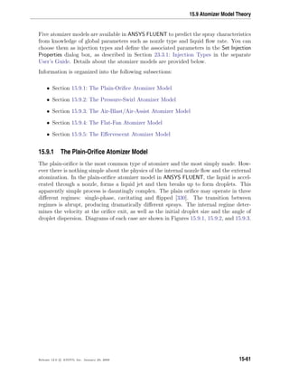 15.9 Atomizer Model Theory
Five atomizer models are available in ANSYS FLUENT to predict the spray characteristics
from knowledge of global parameters such as nozzle type and liquid ﬂow rate. You can
choose them as injection types and deﬁne the associated parameters in the Set Injection
Properties dialog box, as described in Section 23.3.1: Injection Types in the separate
User’s Guide. Details about the atomizer models are provided below.
Information is organized into the following subsections:
• Section 15.9.1: The Plain-Oriﬁce Atomizer Model
• Section 15.9.2: The Pressure-Swirl Atomizer Model
• Section 15.9.3: The Air-Blast/Air-Assist Atomizer Model
• Section 15.9.4: The Flat-Fan Atomizer Model
• Section 15.9.5: The Eﬀervescent Atomizer Model
15.9.1 The Plain-Oriﬁce Atomizer Model
The plain-oriﬁce is the most common type of atomizer and the most simply made. How-
ever there is nothing simple about the physics of the internal nozzle ﬂow and the external
atomization. In the plain-oriﬁce atomizer model in ANSYS FLUENT, the liquid is accel-
erated through a nozzle, forms a liquid jet and then breaks up to form droplets. This
apparently simple process is dauntingly complex. The plain oriﬁce may operate in three
diﬀerent regimes: single-phase, cavitating and ﬂipped [330]. The transition between
regimes is abrupt, producing dramatically diﬀerent sprays. The internal regime deter-
mines the velocity at the oriﬁce exit, as well as the initial droplet size and the angle of
droplet dispersion. Diagrams of each case are shown in Figures 15.9.1, 15.9.2, and 15.9.3.
Release 12.0 c ANSYS, Inc. January 29, 2009 15-61
 
