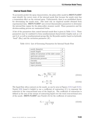 15.9 Atomizer Model Theory
Internal Nozzle State
To accurately predict the spray characteristics, the plain-oriﬁce model in ANSYS FLUENT
must identify the correct state of the internal nozzle ﬂow because the nozzle state has
a tremendous eﬀect on the external spray. Unfortunately, there is no established theory
for determining the nozzle state. One must rely on empirical models obtained from
experimental data. ANSYS FLUENT uses several dimensionless parameters to determine
the internal ﬂow regime for the plain-oriﬁce atomizer model. These parameters and the
decision-making process are summarized below.
A list of the parameters that control internal nozzle ﬂow is given in Table 15.9.1. These
parameters may be combined to form nondimensional characteristic lengths such as r/d
and L/d, as well as nondimensional groups like the Reynolds number based on hydraulic
“head” (Reh) and the cavitation parameter (K).
Table 15.9.1: List of Governing Parameters for Internal Nozzle Flow
nozzle diameter d
nozzle length L
radius of curvature of the inlet corner r
upstream pressure p1
downstream pressure p2
viscosity µ
liquid density ρl
vapor pressure pv
Reh =
dρl
µ
2(p1 − p2)
ρl
(15.9-1)
K =
p1 − pv
p1 − p2
(15.9-2)
The liquid ﬂow often contracts in the nozzle, as can be seen in Figures 15.9.2 and 15.9.3.
Nurick [252] found it helpful to use a coeﬃcient of contraction (Cc) to represent the
reduction in the cross-sectional area of the liquid jet. The coeﬃcient of contraction is
deﬁned as the area of the stream of contracting liquid over the total cross-sectional area
of the nozzle. ANSYS FLUENT uses Nurick’s ﬁt for the coeﬃcient of contraction:
Cc =
1
1
C2
ct
− 11.4r
d
(15.9-3)
Release 12.0 c ANSYS, Inc. January 29, 2009 15-63
 