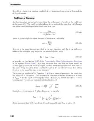 Discrete Phase
Here, Cct is a theoretical constant equal to 0.611, which comes from potential ﬂow analysis
of ﬂipped nozzles.
Coefﬁcient of Discharge
Another important parameter for describing the performance of nozzles is the coeﬃcient
of discharge (Cd). The coeﬃcient of discharge is the ratio of the mass ﬂow rate through
the nozzle to the theoretical maximum mass ﬂow rate:
Cd =
˙meﬀ
A 2ρl(p1 − p2)
(15.9-4)
where ˙meﬀ is the eﬀective mass ﬂow rate of the nozzle, deﬁned by
˙meﬀ =
2π ˙m
∆φ
(15.9-5)
Here, ˙m is the mass ﬂow rate speciﬁed in the user interface, and ∆φ is the diﬀerence
between the azimuthal stop angle and the azimuthal start angle
∆φ = φstop − φstart (15.9-6)
as input by you (see Section 23.3.7: Point Properties for Plain-Oriﬁce Atomizer Injections
in the separate User’s Guide). Note that the mass ﬂow rate that you input should be
for the appropriate start and stop angles, in other words the correct mass ﬂow rate for
the sector being modeled. Note also that for ∆φ of 2π, the eﬀective mass ﬂow rate is
identical to the mass ﬂow rate in the interface.
The cavitation number (K in Equation 15.9-2) is an essential parameter for predicting
the inception of cavitation. The inception of cavitation is known to occur at a value
of Kincep ≈ 1.9 for short, sharp-edged nozzles. However, to include the eﬀects of inlet
rounding and viscosity, an empirical relationship is used:
Kincep = 1.9 1 −
r
d
2
−
1000
Reh
(15.9-7)
Similarly, a critical value of K where ﬂip occurs is given by
Kcrit = 1 +
1
1 + L
4d
1 + 2000
Reh
e70r/d
(15.9-8)
If r/d is greater than 0.05, then ﬂip is deemed impossible and Kcrit is set to 1.0.
15-64 Release 12.0 c ANSYS, Inc. January 29, 2009
 