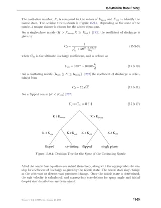 15.9 Atomizer Model Theory
The cavitation number, K, is compared to the values of Kincep and Kcrit to identify the
nozzle state. The decision tree is shown in Figure 15.9.4. Depending on the state of the
nozzle, a unique closure is chosen for the above equations.
For a single-phase nozzle (K  Kincep, K ≥ Kcrit) [193], the coeﬃcient of discharge is
given by
Cd =
1
1
Cdu
+ 20(1+2.25L/d)
Reh
(15.9-9)
where Cdu is the ultimate discharge coeﬃcient, and is deﬁned as
Cdu = 0.827 − 0.0085
L
d
(15.9-10)
For a cavitating nozzle (Kcrit ≤ K ≤ Kincep) [252] the coeﬃcient of discharge is deter-
mined from
Cd = Cc
√
K (15.9-11)
For a ﬂipped nozzle (K  Kcrit) [252],
Cd = Cct = 0.611 (15.9-12)
incep
crit
incep
crit crit crit
K  KK ≤ K
K  K K ≥ K K  K K ≥ K
ﬂipped cavitating ﬂipped single phase
Figure 15.9.4: Decision Tree for the State of the Cavitating Nozzle
All of the nozzle ﬂow equations are solved iteratively, along with the appropriate relation-
ship for coeﬃcient of discharge as given by the nozzle state. The nozzle state may change
as the upstream or downstream pressures change. Once the nozzle state is determined,
the exit velocity is calculated, and appropriate correlations for spray angle and initial
droplet size distribution are determined.
Release 12.0 c ANSYS, Inc. January 29, 2009 15-65
 