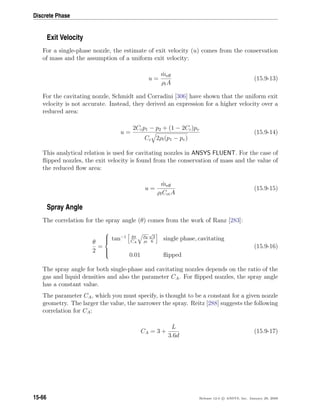 Discrete Phase
Exit Velocity
For a single-phase nozzle, the estimate of exit velocity (u) comes from the conservation
of mass and the assumption of a uniform exit velocity:
u =
˙meﬀ
ρlA
(15.9-13)
For the cavitating nozzle, Schmidt and Corradini [306] have shown that the uniform exit
velocity is not accurate. Instead, they derived an expression for a higher velocity over a
reduced area:
u =
2Ccp1 − p2 + (1 − 2Cc)pv
Cc 2ρl(p1 − pv)
(15.9-14)
This analytical relation is used for cavitating nozzles in ANSYS FLUENT. For the case of
ﬂipped nozzles, the exit velocity is found from the conservation of mass and the value of
the reduced ﬂow area:
u =
˙meﬀ
ρlCctA
(15.9-15)
Spray Angle
The correlation for the spray angle (θ) comes from the work of Ranz [283]:
θ
2
=



tan−1 4π
CA
ρg
ρl
√
3
6
single phase, cavitating
0.01 ﬂipped
(15.9-16)
The spray angle for both single-phase and cavitating nozzles depends on the ratio of the
gas and liquid densities and also the parameter CA. For ﬂipped nozzles, the spray angle
has a constant value.
The parameter CA, which you must specify, is thought to be a constant for a given nozzle
geometry. The larger the value, the narrower the spray. Reitz [288] suggests the following
correlation for CA:
CA = 3 +
L
3.6d
(15.9-17)
15-66 Release 12.0 c ANSYS, Inc. January 29, 2009
 