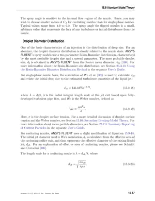 15.9 Atomizer Model Theory
The spray angle is sensitive to the internal ﬂow regime of the nozzle. Hence, you may
wish to choose smaller values of CA for cavitating nozzles than for single-phase nozzles.
Typical values range from 4.0 to 6.0. The spray angle for ﬂipped nozzles is a small,
arbitrary value that represents the lack of any turbulence or initial disturbance from the
nozzle.
Droplet Diameter Distribution
One of the basic characteristics of an injection is the distribution of drop size. For an
atomizer, the droplet diameter distribution is closely related to the nozzle state. ANSYS
FLUENT’s spray models use a two-parameter Rosin-Rammler distribution, characterized
by the most probable droplet size and a spread parameter. The most probable droplet
size, d0 is obtained in ANSYS FLUENT from the Sauter mean diameter, d32 [186]. For
more information about the Rosin-Rammler size distribution, see Section 23.3.13: Using
the Rosin-Rammler Diameter Distribution Method in the separate User’s Guide.
For single-phase nozzle ﬂows, the correlation of Wu et al. [383] is used to calculate d32
and relate the initial drop size to the estimated turbulence quantities of the liquid jet:
d32 = 133.0λWe−0.74
, (15.9-18)
where λ = d/8, λ is the radial integral length scale at the jet exit based upon fully-
developed turbulent pipe ﬂow, and We is the Weber number, deﬁned as
We ≡
ρlu2
λ
σ
. (15.9-19)
Here, σ is the droplet surface tension. For a more detailed discussion of droplet surface
tension and the Weber number, see Section 15.10: Secondary Breakup Model Theory. For
more information about mean particle diameters, see Section 23.7.8: Summary Reporting
of Current Particles in the separate User’s Guide.
For cavitating nozzles, ANSYS FLUENT uses a slight modiﬁcation of Equation 15.9-18.
The initial jet diameter used in Wu’s correlation, d, is calculated from the eﬀective area of
the cavitating oriﬁce exit, and thus represents the eﬀective diameter of the exiting liquid
jet, deﬀ. For an explanation of eﬀective area of cavitating nozzles, please see Schmidt
and Corradini [306].
The length scale for a cavitating nozzle is λ = deﬀ/8, where
deﬀ =
4 ˙meﬀ
πρlu
. (15.9-20)
Release 12.0 c ANSYS, Inc. January 29, 2009 15-67
 