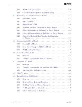 CONTENTS
4.3.7 Wall Boundary Conditions . . . . . . . . . . . . . . . . . . . . . 4-10
4.3.8 Convective Heat and Mass Transfer Modeling . . . . . . . . . . . 4-11
4.4 Standard, RNG, and Realizable k- Models . . . . . . . . . . . . . . . . 4-11
4.4.1 Standard k- Model . . . . . . . . . . . . . . . . . . . . . . . . . 4-12
4.4.2 RNG k- Model . . . . . . . . . . . . . . . . . . . . . . . . . . . 4-14
4.4.3 Realizable k- Model . . . . . . . . . . . . . . . . . . . . . . . . . 4-18
4.4.4 Modeling Turbulent Production in the k- Models . . . . . . . . 4-22
4.4.5 Eﬀects of Buoyancy on Turbulence in the k- Models . . . . . . . 4-23
4.4.6 Eﬀects of Compressibility on Turbulence in the k- Models . . . 4-24
4.4.7 Convective Heat and Mass Transfer Modeling in the
k- Models . . . . . . . . . . . . . . . . . . . . . . . . . . . . . . 4-24
4.5 Standard and SST k-ω Models . . . . . . . . . . . . . . . . . . . . . . . 4-26
4.5.1 Standard k-ω Model . . . . . . . . . . . . . . . . . . . . . . . . . 4-26
4.5.2 Shear-Stress Transport (SST) k-ω Model . . . . . . . . . . . . . 4-31
4.5.3 Wall Boundary Conditions . . . . . . . . . . . . . . . . . . . . . 4-35
4.6 k-kl-ω Transition Model . . . . . . . . . . . . . . . . . . . . . . . . . . . 4-37
4.6.1 Overview . . . . . . . . . . . . . . . . . . . . . . . . . . . . . . . 4-37
4.6.2 Transport Equations for the k-kl-ω Model . . . . . . . . . . . . . 4-37
4.7 Transition SST Model . . . . . . . . . . . . . . . . . . . . . . . . . . . . 4-41
4.7.1 Overview . . . . . . . . . . . . . . . . . . . . . . . . . . . . . . . 4-42
4.7.2 Transport Equations for the Transition SST Model . . . . . . . . 4-42
4.7.3 Specifying Inlet Turbulence Levels . . . . . . . . . . . . . . . . . 4-46
4.8 The v2
-f Model . . . . . . . . . . . . . . . . . . . . . . . . . . . . . . . . 4-47
4.9 Reynolds Stress Model (RSM) . . . . . . . . . . . . . . . . . . . . . . . . 4-48
4.9.1 Overview . . . . . . . . . . . . . . . . . . . . . . . . . . . . . . . 4-48
4.9.2 Reynolds Stress Transport Equations . . . . . . . . . . . . . . . 4-49
4.9.3 Modeling Turbulent Diﬀusive Transport . . . . . . . . . . . . . . 4-50
4.9.4 Modeling the Pressure-Strain Term . . . . . . . . . . . . . . . . . 4-50
4.9.5 Eﬀects of Buoyancy on Turbulence . . . . . . . . . . . . . . . . . 4-55
Release 12.0 c ANSYS, Inc. January 29, 2009 TOC-3
 