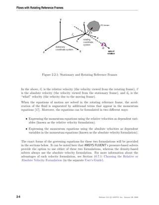 Flows with Rotating Reference Frames
Figure 2.2.1: Stationary and Rotating Reference Frames
In the above, vr is the relative velocity (the velocity viewed from the rotating frame), v
is the absolute velocity (the velocity viewed from the stationary frame), and ur is the
“whirl” velocity (the velocity due to the moving frame).
When the equations of motion are solved in the rotating reference frame, the accel-
eration of the ﬂuid is augmented by additional terms that appear in the momentum
equations [17]. Moreover, the equations can be formulated in two diﬀerent ways:
• Expressing the momentum equations using the relative velocities as dependent vari-
ables (known as the relative velocity formulation).
• Expressing the momentum equations using the absolute velocities as dependent
variables in the momentum equations (known as the absolute velocity formulation).
The exact forms of the governing equations for these two formulations will be provided
in the sections below. It can be noted here that ANSYS FLUENT’s pressure-based solvers
provide the option to use either of these two formulations, whereas the density-based
solvers always use the absolute velocity formulation. For more information about the
advantages of each velocity formulation, see Section 10.7.1: Choosing the Relative or
Absolute Velocity Formulation (in the separate User’s Guide).
2-4 Release 12.0 c ANSYS, Inc. January 29, 2009
 