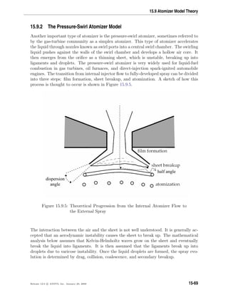 15.9 Atomizer Model Theory
15.9.2 The Pressure-Swirl Atomizer Model
Another important type of atomizer is the pressure-swirl atomizer, sometimes referred to
by the gas-turbine community as a simplex atomizer. This type of atomizer accelerates
the liquid through nozzles known as swirl ports into a central swirl chamber. The swirling
liquid pushes against the walls of the swirl chamber and develops a hollow air core. It
then emerges from the oriﬁce as a thinning sheet, which is unstable, breaking up into
ligaments and droplets. The pressure-swirl atomizer is very widely used for liquid-fuel
combustion in gas turbines, oil furnaces, and direct-injection spark-ignited automobile
engines. The transition from internal injector ﬂow to fully-developed spray can be divided
into three steps: ﬁlm formation, sheet breakup, and atomization. A sketch of how this
process is thought to occur is shown in Figure 15.9.5.
dispersion
angle
half angle
Figure 15.9.5: Theoretical Progression from the Internal Atomizer Flow to
the External Spray
The interaction between the air and the sheet is not well understood. It is generally ac-
cepted that an aerodynamic instability causes the sheet to break up. The mathematical
analysis below assumes that Kelvin-Helmholtz waves grow on the sheet and eventually
break the liquid into ligaments. It is then assumed that the ligaments break up into
droplets due to varicose instability. Once the liquid droplets are formed, the spray evo-
lution is determined by drag, collision, coalescence, and secondary breakup.
Release 12.0 c ANSYS, Inc. January 29, 2009 15-69
 