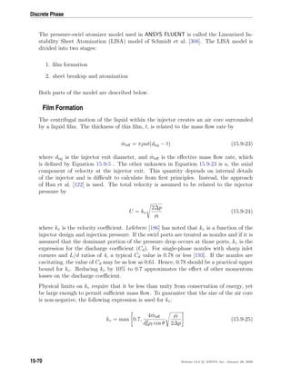 Discrete Phase
The pressure-swirl atomizer model used in ANSYS FLUENT is called the Linearized In-
stability Sheet Atomization (LISA) model of Schmidt et al. [308]. The LISA model is
divided into two stages:
1. ﬁlm formation
2. sheet breakup and atomization
Both parts of the model are described below.
Film Formation
The centrifugal motion of the liquid within the injector creates an air core surrounded
by a liquid ﬁlm. The thickness of this ﬁlm, t, is related to the mass ﬂow rate by
˙meﬀ = πρut(dinj − t) (15.9-23)
where dinj is the injector exit diameter, and ˙meﬀ is the eﬀective mass ﬂow rate, which
is deﬁned by Equation 15.9-5 . The other unknown in Equation 15.9-23 is u, the axial
component of velocity at the injector exit. This quantity depends on internal details
of the injector and is diﬃcult to calculate from ﬁrst principles. Instead, the approach
of Han et al. [122] is used. The total velocity is assumed to be related to the injector
pressure by
U = kv
2∆p
ρl
(15.9-24)
where kv is the velocity coeﬃcient. Lefebvre [186] has noted that kv is a function of the
injector design and injection pressure. If the swirl ports are treated as nozzles and if it is
assumed that the dominant portion of the pressure drop occurs at those ports, kv is the
expression for the discharge coeﬃcient (Cd). For single-phase nozzles with sharp inlet
corners and L/d ratios of 4, a typical Cd value is 0.78 or less [193]. If the nozzles are
cavitating, the value of Cd may be as low as 0.61. Hence, 0.78 should be a practical upper
bound for kv. Reducing kv by 10% to 0.7 approximates the eﬀect of other momentum
losses on the discharge coeﬃcient.
Physical limits on kv require that it be less than unity from conservation of energy, yet
be large enough to permit suﬃcient mass ﬂow. To guarantee that the size of the air core
is non-negative, the following expression is used for kv:
kv = max 0.7,
4 ˙meﬀ
d2
0ρl cos θ
ρl
2∆p
(15.9-25)
15-70 Release 12.0 c ANSYS, Inc. January 29, 2009
 